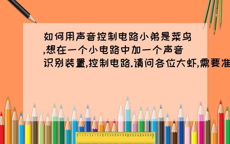 如何用声音控制电路小弟是菜鸟,想在一个小电路中加一个声音识别装置,控制电路.请问各位大虾,需要准备些什么材料,了解什么知