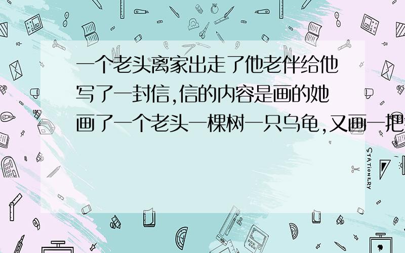 一个老头离家出走了他老伴给他写了一封信,信的内容是画的她画了一个老头一棵树一只乌龟,又画一把钥匙一块布一只乌龟,最后画了