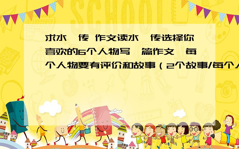 求水浒传 作文读水浒传选择你喜欢的6个人物写一篇作文,每个人物要有评价和故事（2个故事/每个人）写的好的加分