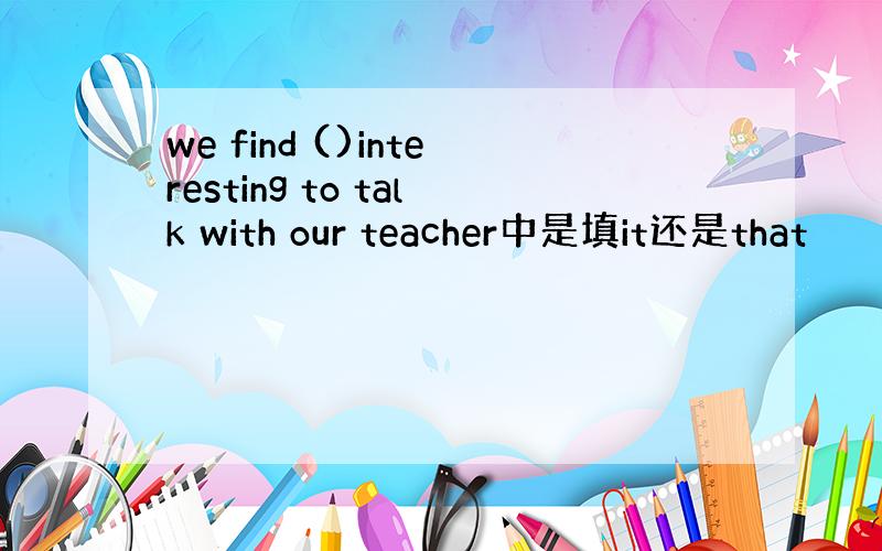 we find ()interesting to talk with our teacher中是填it还是that