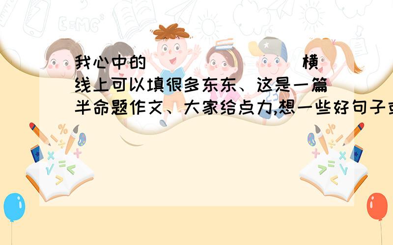 我心中的________ 横线上可以填很多东东、这是一篇半命题作文、大家给点力,想一些好句子或好词语