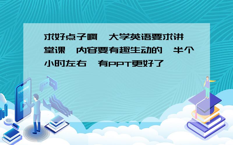 求好点子啊,大学英语要求讲一堂课,内容要有趣生动的,半个小时左右,有PPT更好了