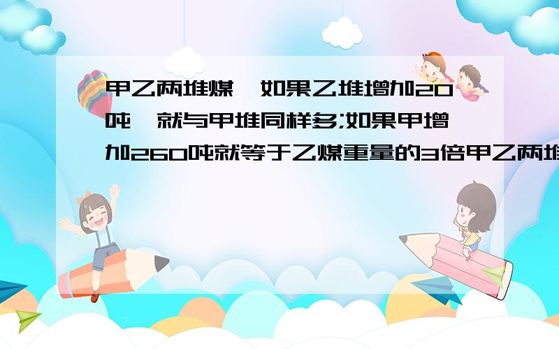 甲乙两堆煤,如果乙堆增加20吨,就与甲堆同样多;如果甲增加260吨就等于乙煤重量的3倍甲乙两堆煤各重多少吨