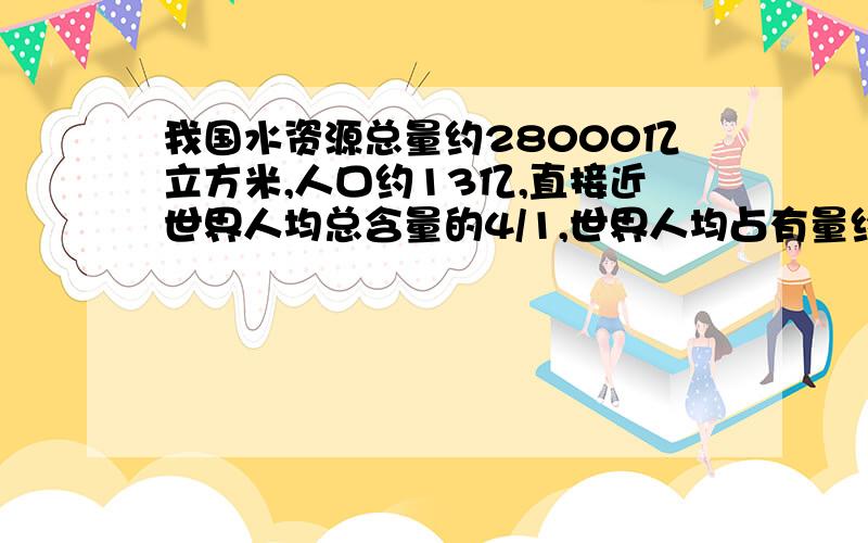 我国水资源总量约28000亿立方米,人口约13亿,直接近世界人均总含量的4/1,世界人均占有量约（ ）立方米.