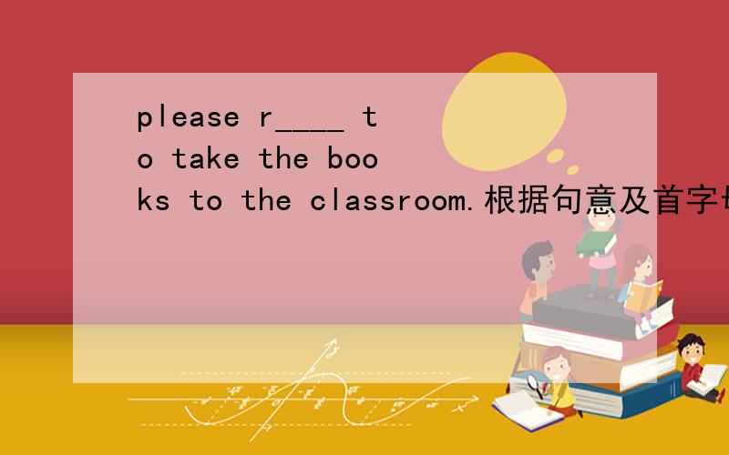 please r____ to take the books to the classroom.根据句意及首字母提示补全