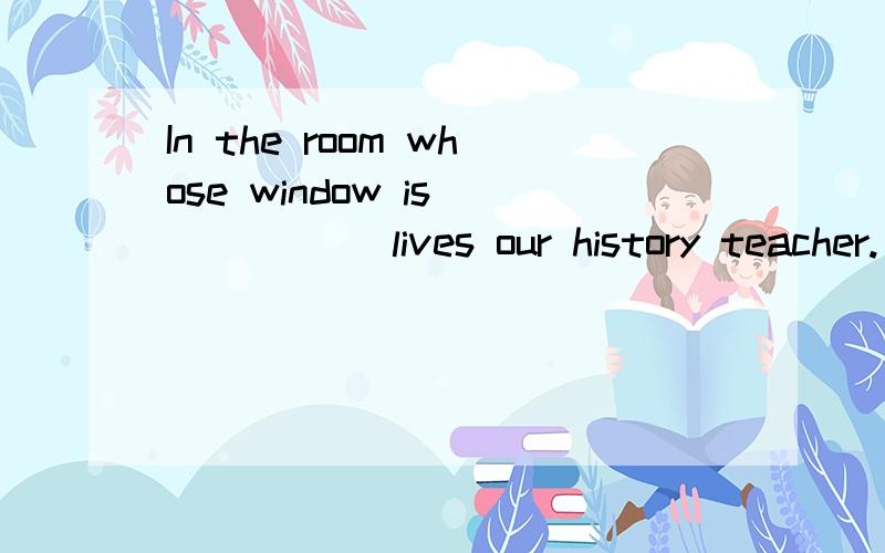 In the room whose window is _____ lives our history teacher.