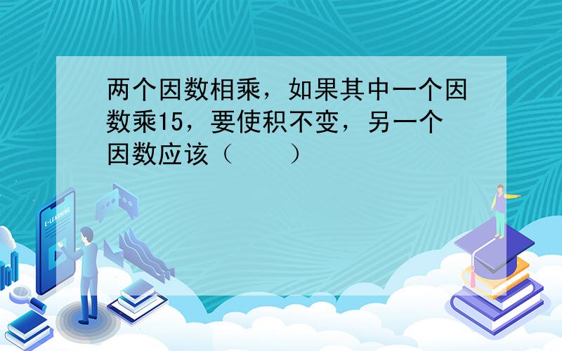 两个因数相乘，如果其中一个因数乘15，要使积不变，另一个因数应该（　　）