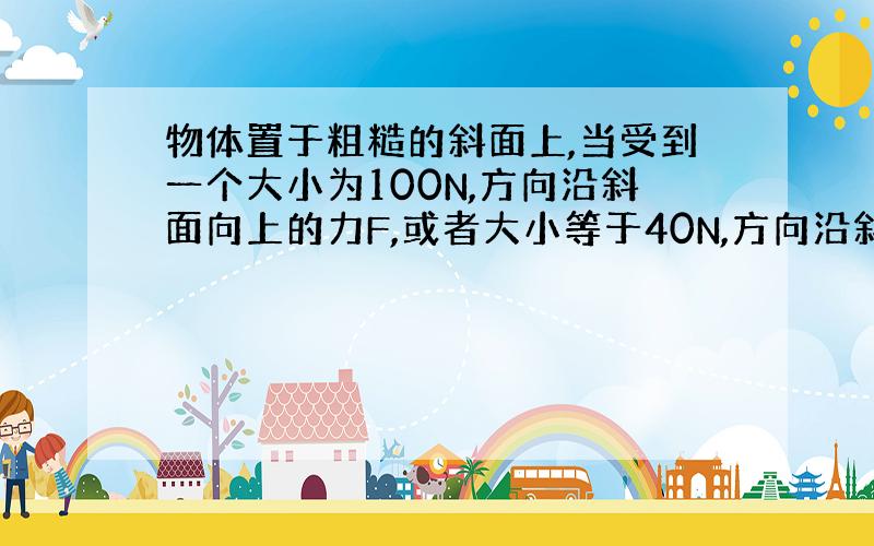 物体置于粗糙的斜面上,当受到一个大小为100N,方向沿斜面向上的力F,或者大小等于40N,方向沿斜面向下的F’时,物体都