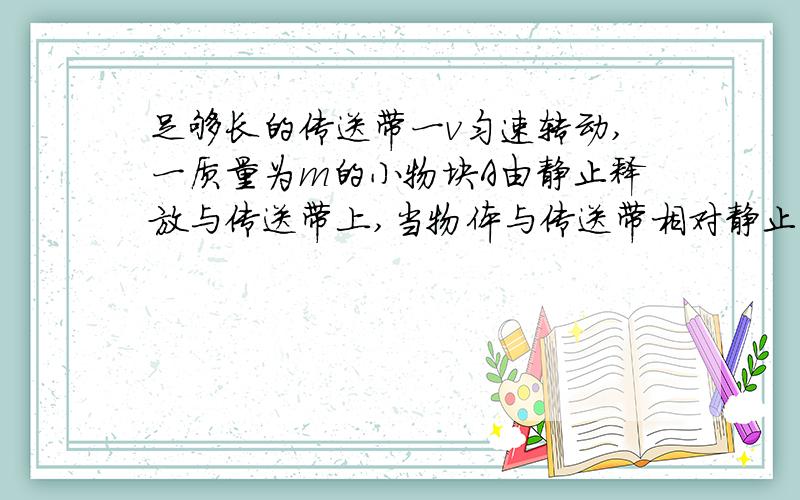 足够长的传送带一v匀速转动,一质量为m的小物块A由静止释放与传送带上,当物体与传送带相对静止时