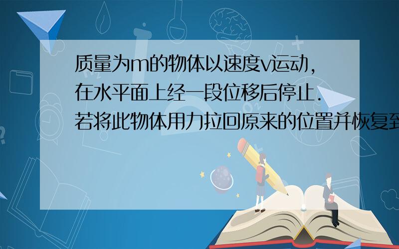 质量为m的物体以速度v运动,在水平面上经一段位移后停止.若将此物体用力拉回原来的位置并恢复到原来的速度