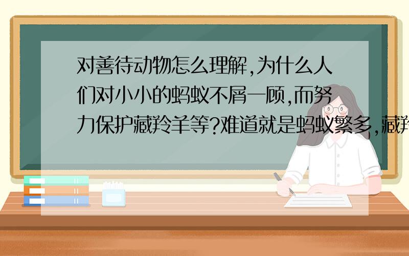 对善待动物怎么理解,为什么人们对小小的蚂蚁不屑一顾,而努力保护藏羚羊等?难道就是蚂蚁繁多,藏羚羊物以稀为贵吗?