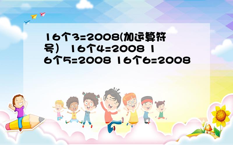 16个3=2008(加运算符号） 16个4=2008 16个5=2008 16个6=2008