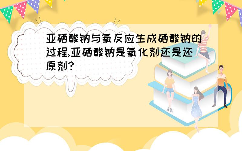 亚硒酸钠与氧反应生成硒酸钠的过程,亚硒酸钠是氧化剂还是还原剂?