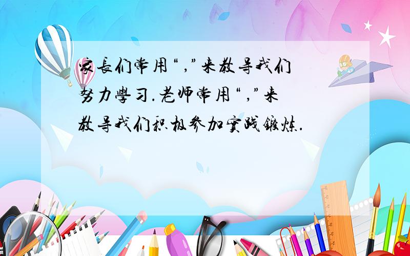 家长们常用“ ,”来教导我们努力学习.老师常用“ ,”来教导我们积极参加实践锻炼.