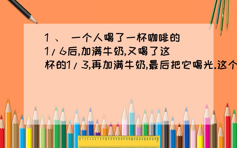 1 、 一个人喝了一杯咖啡的1/6后,加满牛奶,又喝了这杯的1/3,再加满牛奶,最后把它喝光.这个人喝的咖啡多还是牛奶多