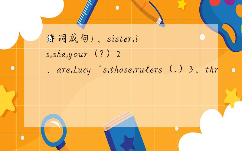 连词成句1、sister,is,she,your（?）2、are,Lucy‘s,those,rulers（.）3、thr