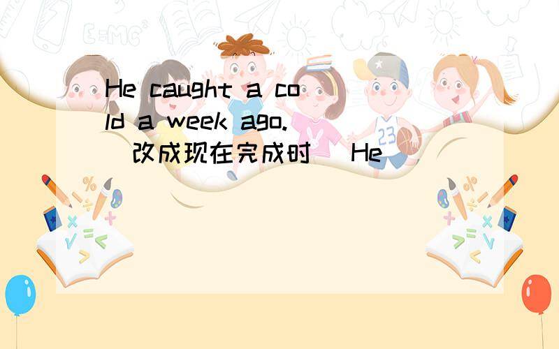 He caught a cold a week ago.(改成现在完成时） He _____ _______ a col