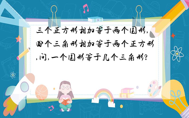 三个正方形相加等于两个圆形,四个三角形相加等于两个正方形,问,一个圆形等于几个三角形?