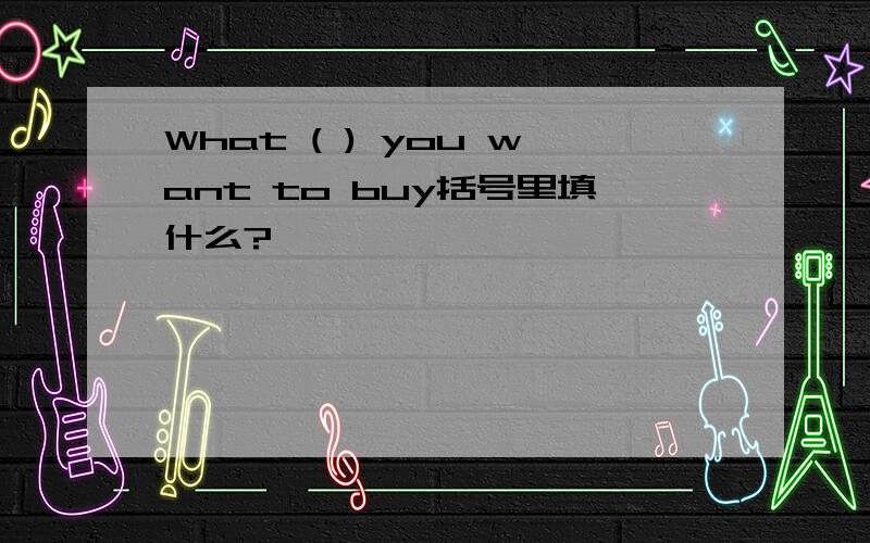 What ( ) you want to buy括号里填什么?