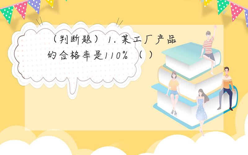 （判断题） 1. 某工厂产品的合格率是110% （ ）