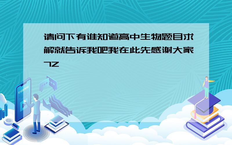 请问下有谁知道高中生物题目求解就告诉我吧我在此先感谢大家7Z