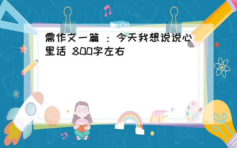 需作文一篇 ：今天我想说说心里话 800字左右