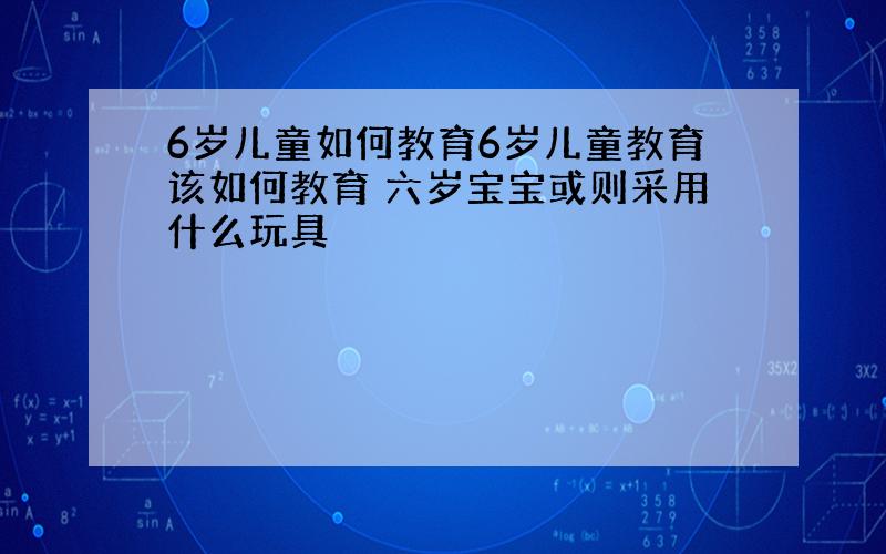 6岁儿童如何教育6岁儿童教育该如何教育 六岁宝宝或则采用什么玩具