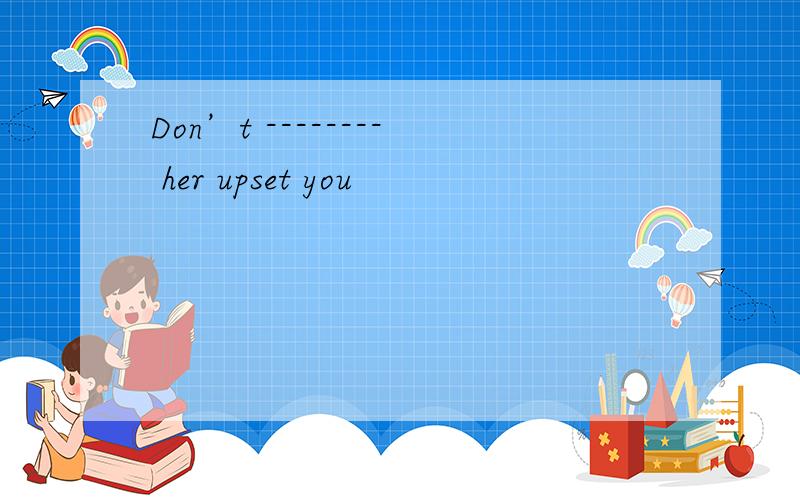 Don’t -------- her upset you