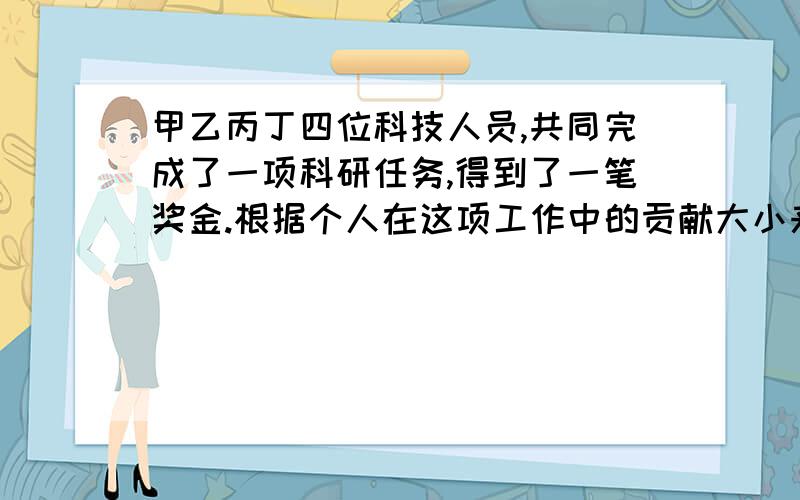 甲乙丙丁四位科技人员,共同完成了一项科研任务,得到了一笔奖金.根据个人在这项工作中的贡献大小来分配奖