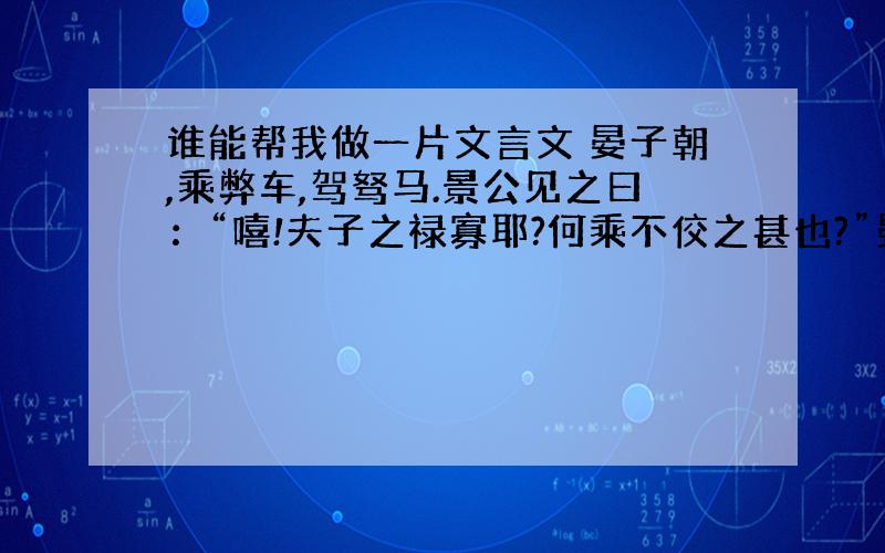 谁能帮我做一片文言文 晏子朝,乘弊车,驾驽马.景公见之曰：“嘻!夫子之禄寡耶?何乘不佼之甚也?”晏子对曰“赖君之赐,得以