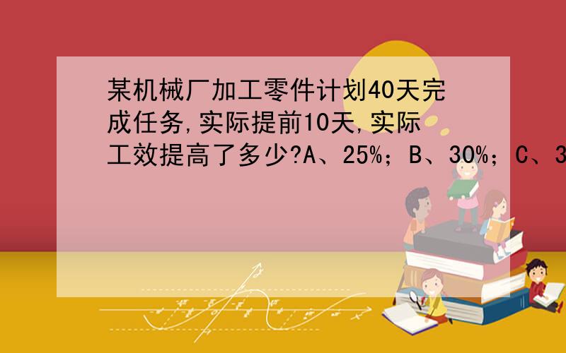 某机械厂加工零件计划40天完成任务,实际提前10天,实际工效提高了多少?A、25%；B、30%；C、33%.请问正确答案