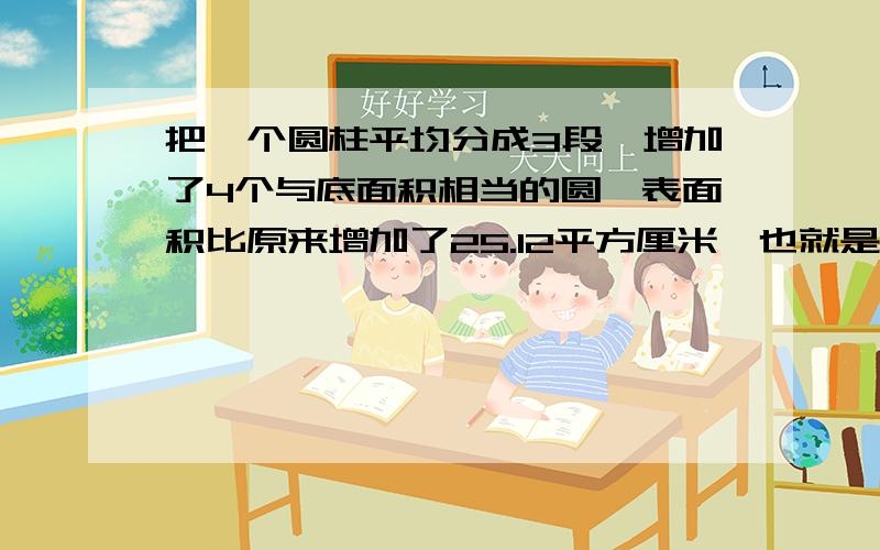 把一个圆柱平均分成3段,增加了4个与底面积相当的圆,表面积比原来增加了25.12平方厘米,也就是增加的4个