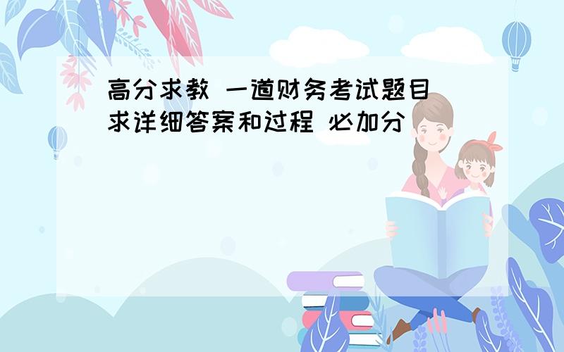 高分求教 一道财务考试题目 求详细答案和过程 必加分