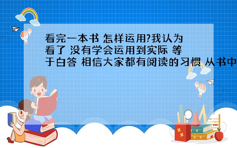 看完一本书 怎样运用?我认为看了 没有学会运用到实际 等于白答 相信大家都有阅读的习惯 从书中也可读到许多道理 但是当时