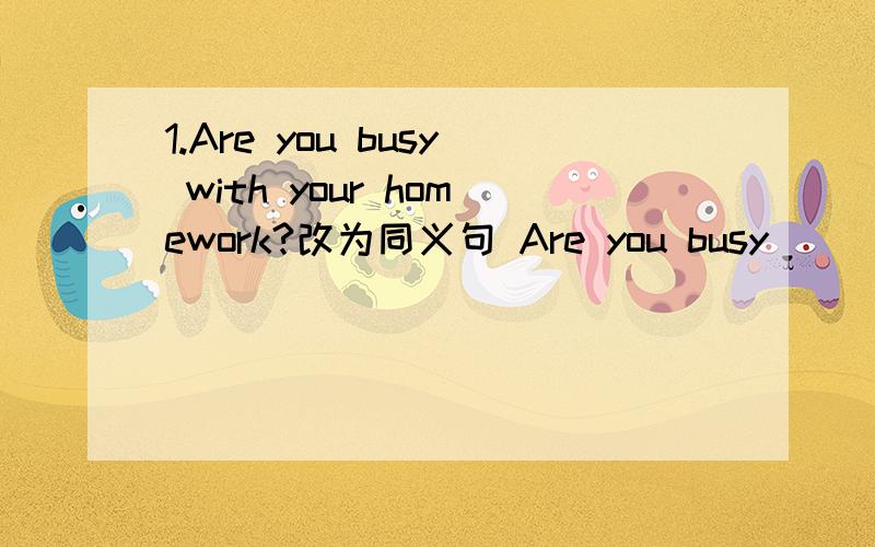 1.Are you busy with your homework?改为同义句 Are you busy () () h