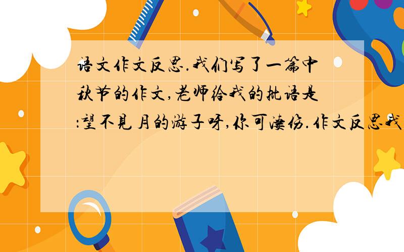 语文作文反思.我们写了一篇中秋节的作文,老师给我的批语是：望不见月的游子呀,你可凄伤.作文反思我应该怎么写?【我写了等月