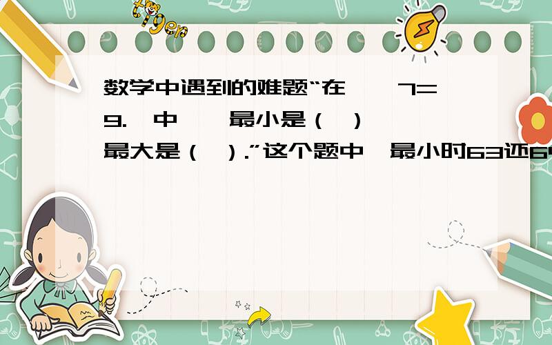 数学中遇到的难题“在☆÷7=9.□中,☆最小是（ ）,□最大是（ ）.”这个题中☆最小时63还64.当是63时,他的余数