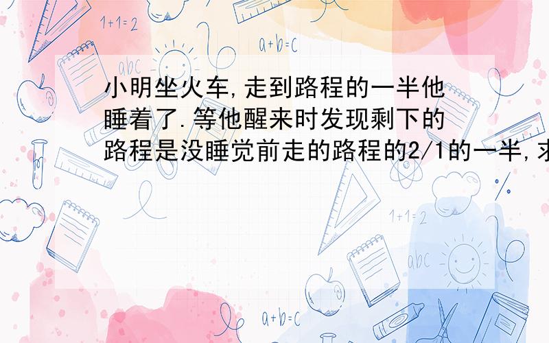 小明坐火车,走到路程的一半他睡着了.等他醒来时发现剩下的路程是没睡觉前走的路程的2/1的一半,求剩全程