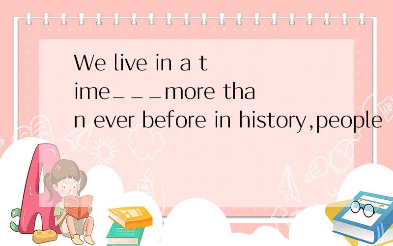 We live in a time___more than ever before in history,people