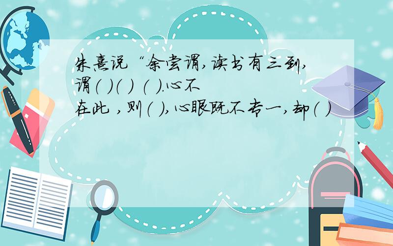 朱熹说“余尝谓,读书有三到,谓（ ）（ ） ( ).心不在此 ,则（ ）,心眼既不专一,却（ ）