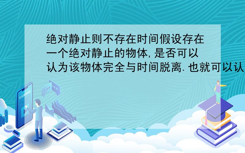 绝对静止则不存在时间假设存在一个绝对静止的物体,是否可以认为该物体完全与时间脱离.也就可以认为,时间与物体或者空间的关系