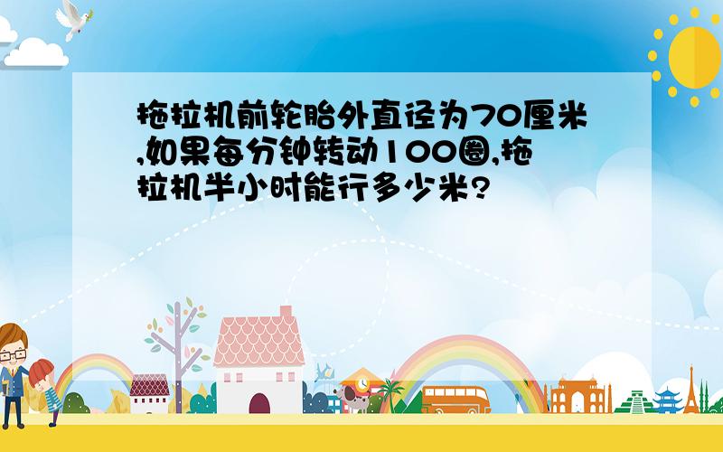 拖拉机前轮胎外直径为70厘米,如果每分钟转动100圈,拖拉机半小时能行多少米?