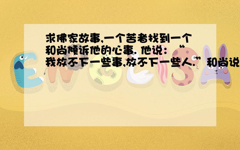 求佛家故事,一个苦者找到一个和尚倾诉他的心事. 他说：“我放不下一些事,放不下一些人.”和尚说：“没有什么东西是放不下的