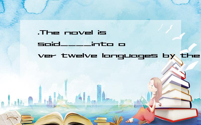 .The novel is said____into over twelve languages by the end