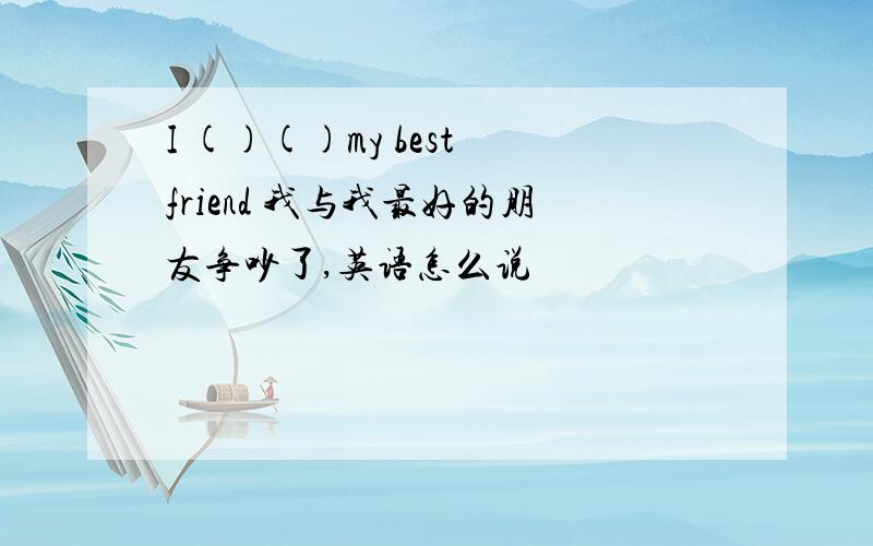 I ()()my best friend 我与我最好的朋友争吵了,英语怎么说