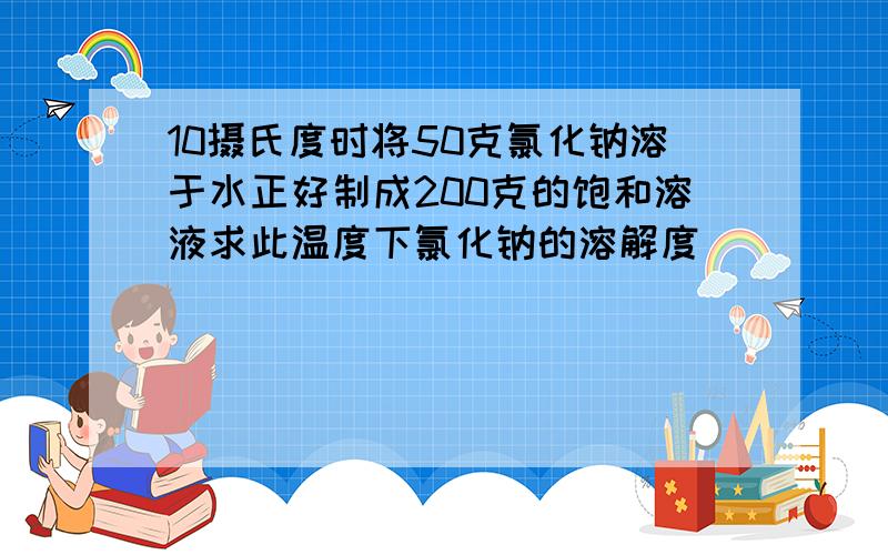 10摄氏度时将50克氯化钠溶于水正好制成200克的饱和溶液求此温度下氯化钠的溶解度