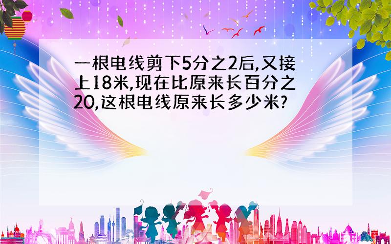 一根电线剪下5分之2后,又接上18米,现在比原来长百分之20,这根电线原来长多少米?