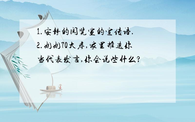 1.安静的阅览室的宣传语. 2.奶奶70大寿,家里推选你当代表发言,你会说些什么?