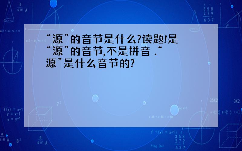 “源”的音节是什么?读题!是“源”的音节,不是拼音 .“源”是什么音节的?