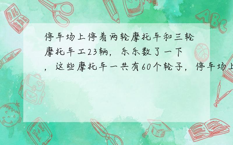 停车场上停着两轮摩托车和三轮摩托车工23辆，乐乐数了一下，这些摩托车一共有60个轮子，停车场上有三轮摩托车和两轮摩托车个